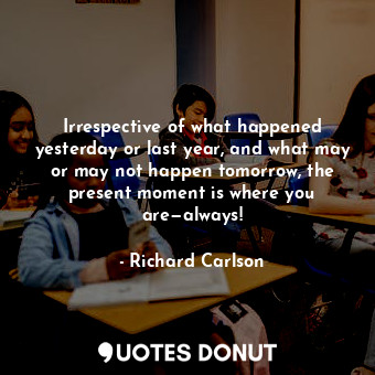 Irrespective of what happened yesterday or last year, and what may or may not happen tomorrow, the present moment is where you are—always!