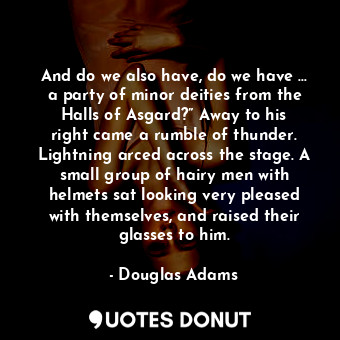 And do we also have, do we have … a party of minor deities from the Halls of Asgard?” Away to his right came a rumble of thunder. Lightning arced across the stage. A small group of hairy men with helmets sat looking very pleased with themselves, and raised their glasses to him.