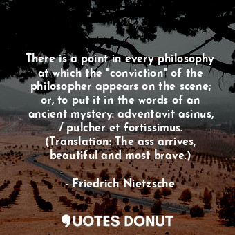 There is a point in every philosophy at which the "conviction" of the philosopher appears on the scene; or, to put it in the words of an ancient mystery: adventavit asinus, / pulcher et fortissimus. (Translation: The ass arrives, beautiful and most brave.)