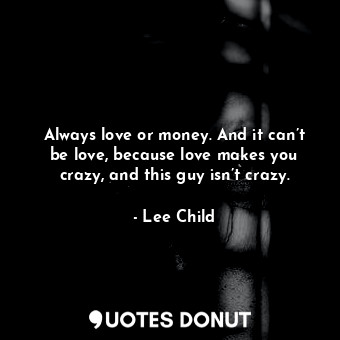 Always love or money. And it can’t be love, because love makes you crazy, and this guy isn’t crazy.