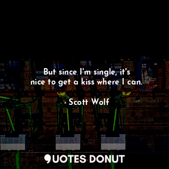  But since I&#39;m single, it&#39;s nice to get a kiss where I can.... - Scott Wolf - Quotes Donut