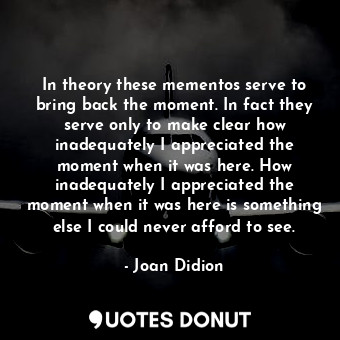 In theory these mementos serve to bring back the moment. In fact they serve only to make clear how inadequately I appreciated the moment when it was here. How inadequately I appreciated the moment when it was here is something else I could never afford to see.