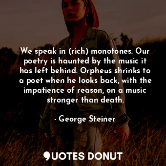 We speak in (rich) monotones. Our poetry is haunted by the music it has left behind. Orpheus shrinks to a poet when he looks back, with the impatience of reason, on a music stronger than death.