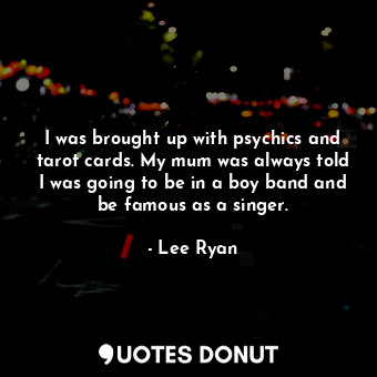 I was brought up with psychics and tarot cards. My mum was always told I was going to be in a boy band and be famous as a singer.