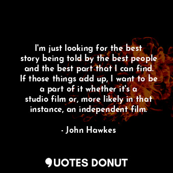I&#39;m just looking for the best story being told by the best people and the best part that I can find. If those things add up, I want to be a part of it whether it&#39;s a studio film or, more likely in that instance, an independent film.