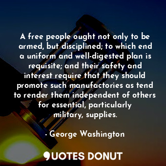 A free people ought not only to be armed, but disciplined; to which end a uniform and well-digested plan is requisite; and their safety and interest require that they should promote such manufactories as tend to render them independent of others for essential, particularly military, supplies.