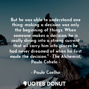 But he was able to understand one thing: making a decision was only the beginning of things. When someone makes a decision, he is really diving into a strong current that wil carry him into places he had never dreamed of when he first made the decision." - The Alchemist, Paulo Cohelo -