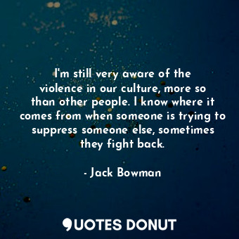 I&#39;m still very aware of the violence in our culture, more so than other people. I know where it comes from when someone is trying to suppress someone else, sometimes they fight back.