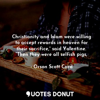 Christianity and Islam were willing to accept rewards in heaven for their sacrifice,” said Valentine. “Then they were all selfish pigs,