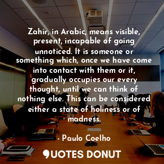 Zahir, in Arabic, means visible, present, incapable of going unnoticed. It is someone or something which, once we have come into contact with them or it, gradually occupies our every thought, until we can think of nothing else. This can be considered either a state of holiness or of madness.