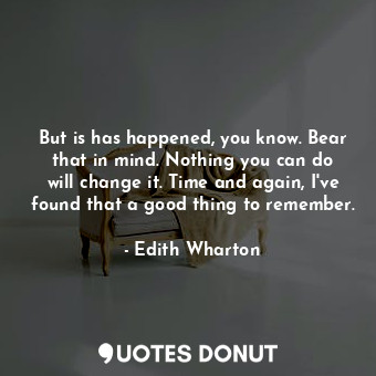 But is has happened, you know. Bear that in mind. Nothing you can do will change it. Time and again, I've found that a good thing to remember.