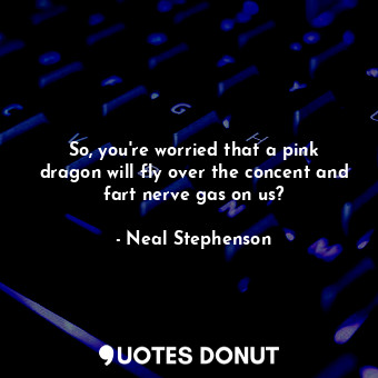 So, you're worried that a pink dragon will fly over the concent and fart nerve gas on us?