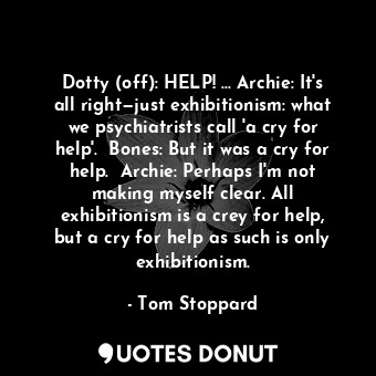 Dotty (off): HELP! ... Archie: It's all right—just exhibitionism: what we psychiatrists call 'a cry for help'.  Bones: But it was a cry for help.  Archie: Perhaps I'm not making myself clear. All exhibitionism is a crey for help, but a cry for help as such is only exhibitionism.