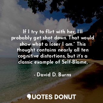 If I try to flirt with her, I’ll probably get shot down. That would show what a loser I am.” This thought contains nearly all ten cognitive distortions, but it’s a classic example of Self-Blame,