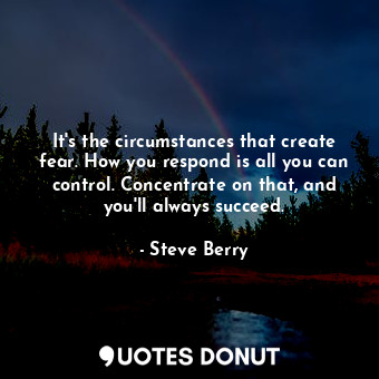 It's the circumstances that create fear. How you respond is all you can control. Concentrate on that, and you'll always succeed.