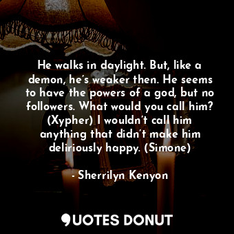 He walks in daylight. But, like a demon, he’s weaker then. He seems to have the powers of a god, but no followers. What would you call him? (Xypher) I wouldn’t call him anything that didn’t make him deliriously happy. (Simone)