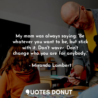 My mom was always saying: &#39;Be whatever you want to be, but stick with it. Don&#39;t waver. Don&#39;t change who you are for anybody.&#39;