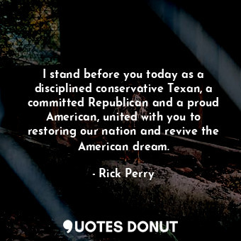 I stand before you today as a disciplined conservative Texan, a committed Republican and a proud American, united with you to restoring our nation and revive the American dream.