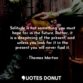 Solitude is not something you must hope for in the future. Rather, it is a deepening of the present, and unless you look for it in the present you will never find it.