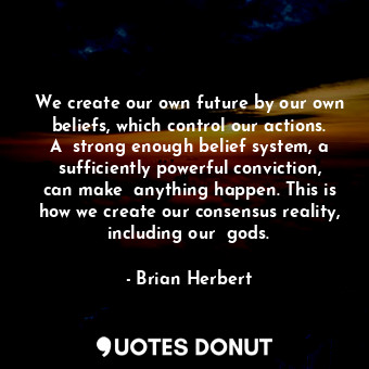 We create our own future by our own beliefs, which control our actions. A  strong enough belief system, a sufficiently powerful conviction, can make  anything happen. This is how we create our consensus reality, including our  gods.