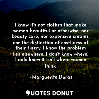 I know it's not clothes that make women beautiful or otherwise, nor beauty care, nor expensive creams, nor the distinction of costliness of their finery. I know the problem lies elsewhere. I don't know where. I only know it isn't where women think.