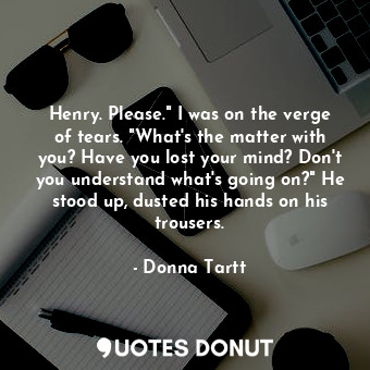 Henry. Please." I was on the verge of tears. "What's the matter with you? Have you lost your mind? Don't you understand what's going on?" He stood up, dusted his hands on his trousers.