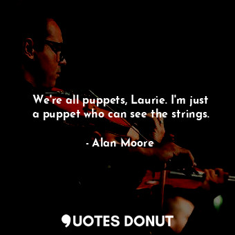 We're all puppets, Laurie. I'm just a puppet who can see the strings.