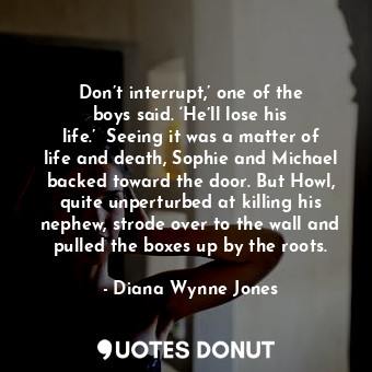 Don’t interrupt,’ one of the boys said. ‘He’ll lose his life.’ 	Seeing it was a matter of life and death, Sophie and Michael backed toward the door. But Howl, quite unperturbed at killing his nephew, strode over to the wall and pulled the boxes up by the roots.