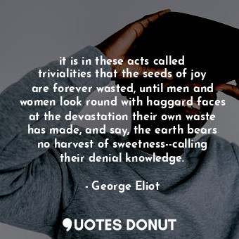 it is in these acts called trivialities that the seeds of joy are forever wasted, until men and women look round with haggard faces at the devastation their own waste has made, and say, the earth bears no harvest of sweetness--calling their denial knowledge.