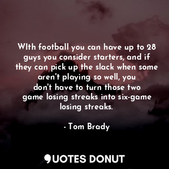 WIth football you can have up to 28 guys you consider starters, and if they can pick up the slack when some aren&#39;t playing so well, you don&#39;t have to turn those two game losing streaks into six-game losing streaks.