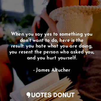 When you say yes to something you don’t want to do, here is the result: you hate what you are doing, you resent the person who asked you, and you hurt yourself.