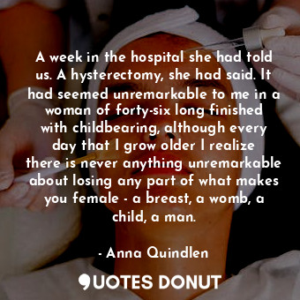 A week in the hospital she had told us. A hysterectomy, she had said. It had seemed unremarkable to me in a woman of forty-six long finished with childbearing, although every day that I grow older I realize there is never anything unremarkable about losing any part of what makes you female - a breast, a womb, a child, a man.