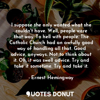 I suppose she only wanted what she couldn't have. Well, people were that way. To hell with people. The Catholic Church had an awfully good way of handling all that. Good advice, anyways. Not to think about it. Oh, it was swell advice. Try and take it sometime. Try and take it.