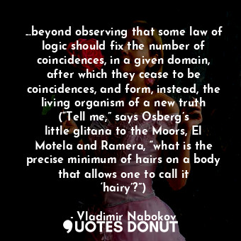 ...beyond observing that some law of logic should fix the number of coincidences, in a given domain, after which they cease to be coincidences, and form, instead, the living organism of a new truth (“Tell me,” says Osberg’s little glitana to the Moors, El Motela and Ramera, “what is the precise minimum of hairs on a body that allows one to call it ‘hairy’?”)
