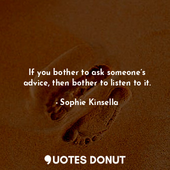 If you bother to ask someone’s advice, then bother to listen to it.
