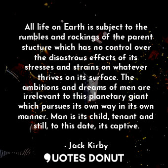 All life on Earth is subject to the rumbles and rockings of the parent stucture which has no control over the disastrous effects of its stresses and strains on whatever thrives on its surface. The ambitions and dreams of men are irrelevant to this planetary giant which pursues its own way in its own manner. Man is its child, tenant and still, to this date, its captive.