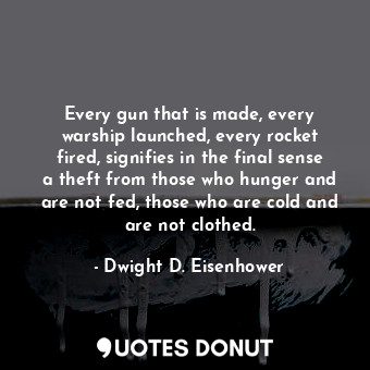 Every gun that is made, every warship launched, every rocket fired, signifies in the final sense a theft from those who hunger and are not fed, those who are cold and are not clothed.
