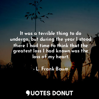 It was a terrible thing to do undergo, but during the year I stood there I had time to think that the greatest loss I had known was the loss of my heart.