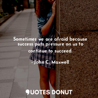 Sometimes we are afraid because success puts pressure on us to continue to succeed.