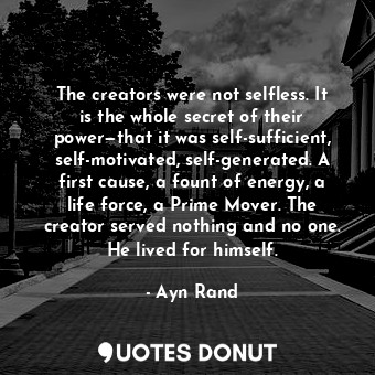 The creators were not selfless. It is the whole secret of their power—that it was self-sufficient, self-motivated, self-generated. A first cause, a fount of energy, a life force, a Prime Mover. The creator served nothing and no one. He lived for himself.