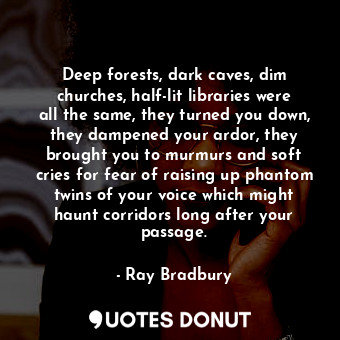 Deep forests, dark caves, dim churches, half-lit libraries were all the same, they turned you down, they dampened your ardor, they brought you to murmurs and soft cries for fear of raising up phantom twins of your voice which might haunt corridors long after your passage.