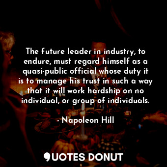The future leader in industry, to endure, must regard himself as a quasi-public official whose duty it is to manage his trust in such a way that it will work hardship on no individual, or group of individuals.