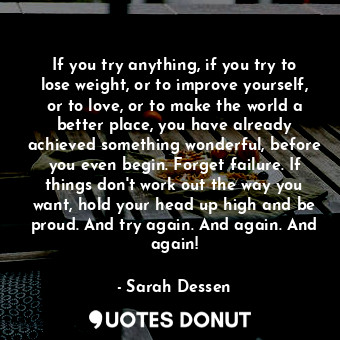 If you try anything, if you try to lose weight, or to improve yourself, or to love, or to make the world a better place, you have already achieved something wonderful, before you even begin. Forget failure. If things don't work out the way you want, hold your head up high and be proud. And try again. And again. And again!