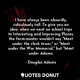 I have always been absurdly, ridiculously tall. To give you an idea- when we went on school trips to Interesting and Improving Places, the form-master wouldn't say "Meet under the clock tower," or "Meet under the War Memorial," but "Meet under Adams.