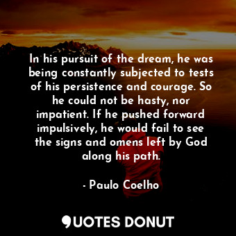 In his pursuit of the dream, he was being constantly subjected to tests of his persistence and courage. So he could not be hasty, nor impatient. If he pushed forward impulsively, he would fail to see the signs and omens left by God along his path.