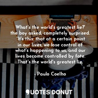 What's the world's greatest lie?' the boy asked, completely surprised.  'It's this: that at a certain point in our lives, we lose control of what's happening to us, and our lives become controlled by fate. That's the world's greatest lie.