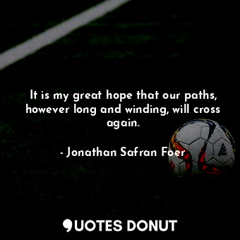 It is my great hope that our paths, however long and winding, will cross again.