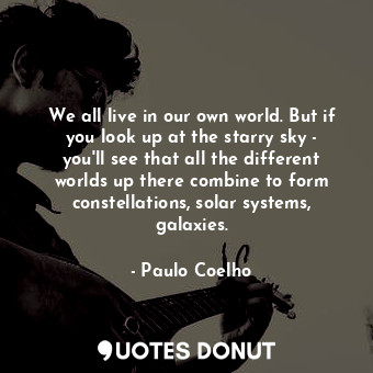 We all live in our own world. But if you look up at the starry sky - you'll see that all the different worlds up there combine to form constellations, solar systems, galaxies.