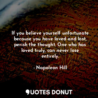 If you believe yourself unfortunate because you have loved and lost, perish the thought. One who has loved truly, can never lose entirely.