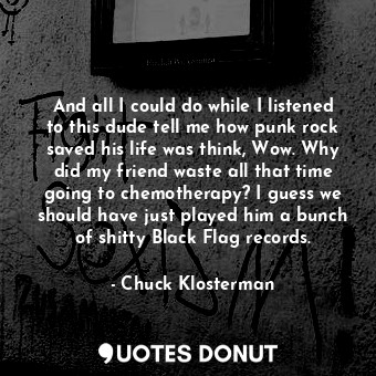 And all I could do while I listened to this dude tell me how punk rock saved his life was think, Wow. Why did my friend waste all that time going to chemotherapy? I guess we should have just played him a bunch of shitty Black Flag records.
